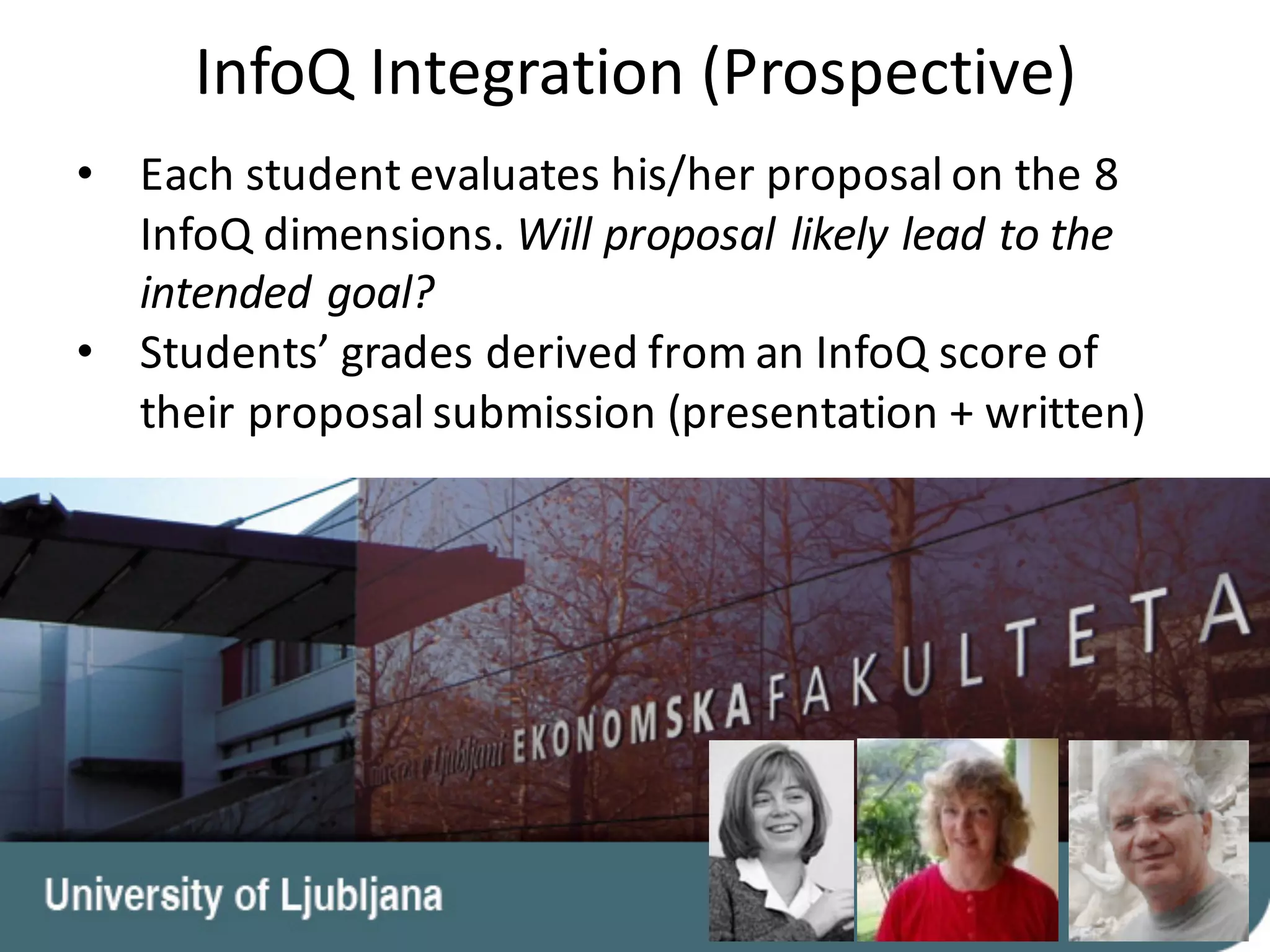 • Each	student	evaluates	his/her	proposal	on	the	8	
InfoQ	dimensions.	Will	proposal	likely	lead	to	the	
intended	goal?
• Students’	grades	derived	from	an	InfoQ	score	of	
their	proposal	submission	(presentation	+	written)
InfoQ	Integration	(Prospective)
 
