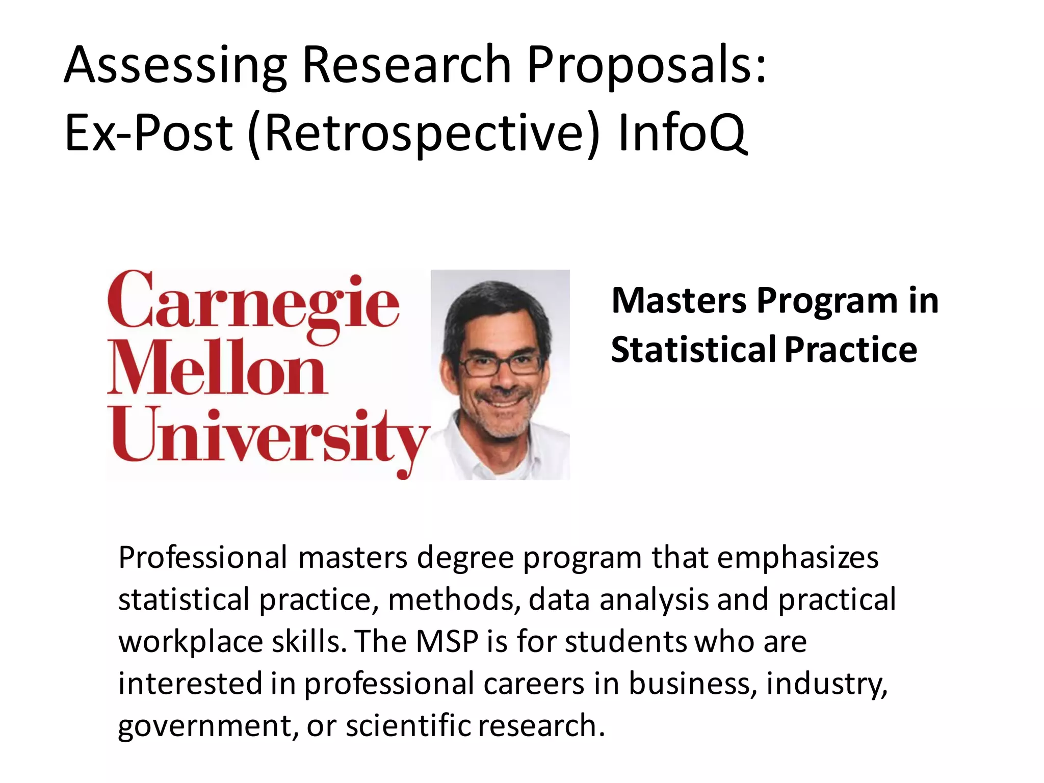 Assessing	Research	Proposals:
Ex-Post	(Retrospective)	InfoQ
Professional	masters	degree	program	that	emphasizes	
statistical	practice,	methods,	data	analysis	and	practical	
workplace	skills.	The	MSP	is	for	students	who	are	
interested	in	professional	careers	in	business,	industry,	
government,	or	scientific	research.
Masters	Program	in	
Statistical	Practice	
 