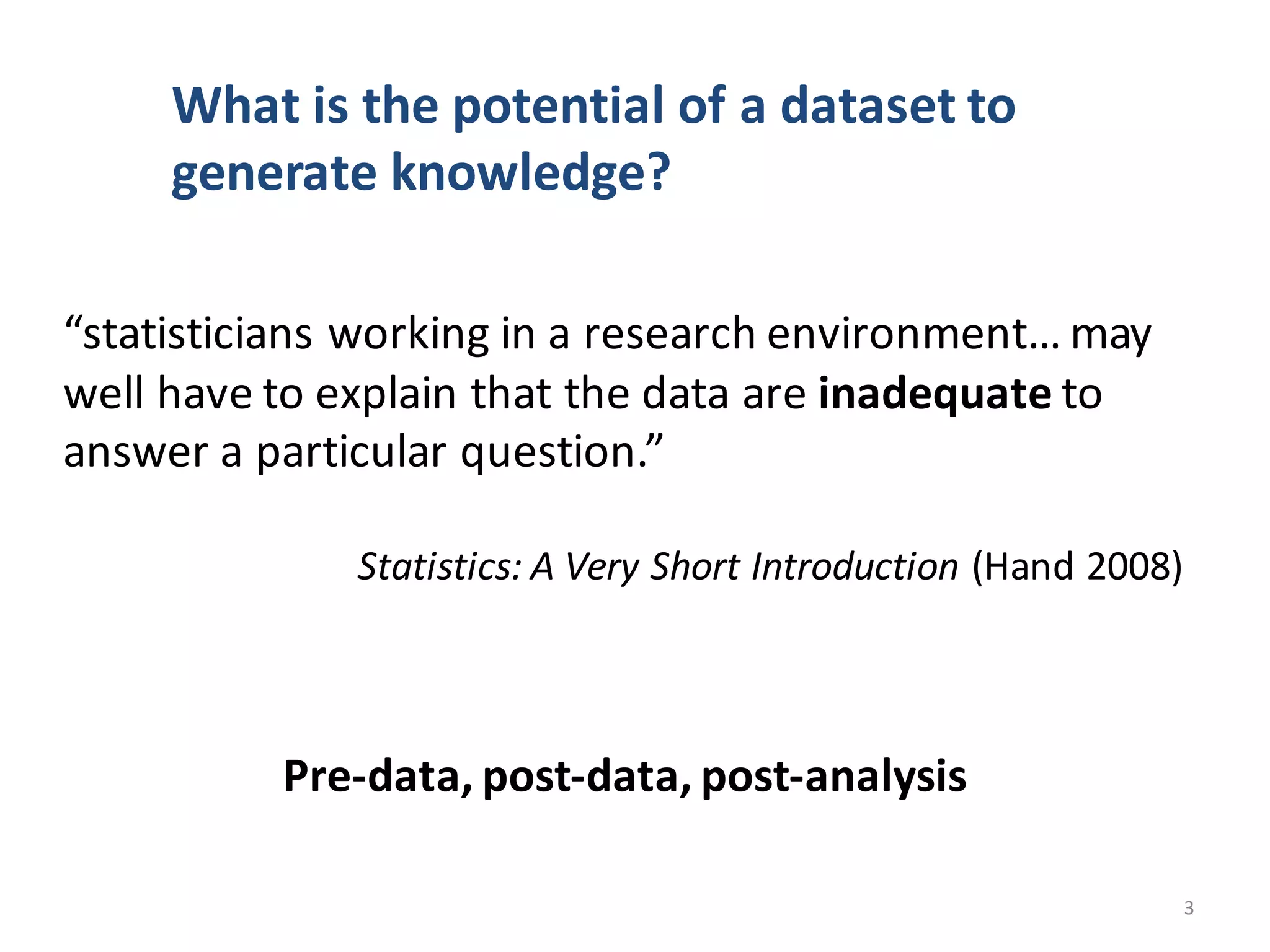 “statisticians	working	in	a	research	environment…	may	
well	have	to	explain	that	the	data	are	inadequate to	
answer	a	particular	question.”
Statistics:	A	Very	Short	Introduction (Hand	2008)
Pre-data,	post-data,	post-analysis
What	is	the	potential	of	a	dataset	to	
generate	knowledge?
3
 