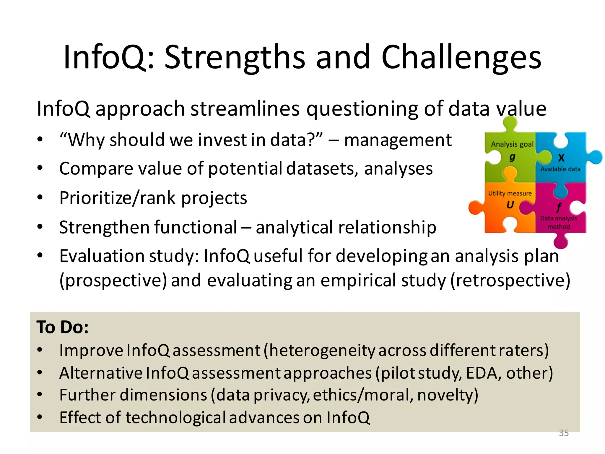 InfoQ:	Strengths	and	Challenges
InfoQ	approach	streamlines	questioning	of	data	value
• “Why	should	we	invest	in	data?”	– management
• Compare	value	of	potential	datasets,	analyses
• Prioritize/rank	projects
• Strengthen	functional	– analytical	relationship
• Evaluation	study:	InfoQ	useful	for	developing	an	analysis	plan	
(prospective)	and	evaluating	an	empirical	study	(retrospective)
To	Do:
• Improve	InfoQ	assessment	(heterogeneity	across	different	raters)
• Alternative	InfoQ	assessment	approaches	(pilot	study,	EDA,	other)
• Further	dimensions	(data	privacy,	ethics/moral,	novelty)
• Effect	of	technological	advances	on	InfoQ
35
 