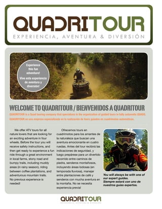 Experience
               this fun
              adventure!
        Vive esta experiencia
            de aventura y
              diversión!




WELCOME TO QUADRITOUR / BIENVENIDOS A QUADRITOUR
QUADRITOUR is a Quad touring company that specializes in the organization of guided tours in fully automatic QUADS.
QUADRITOUR es una empresa especializada en la realización de tours guiados en cuadrimotos automáticas.


     We oﬀer ATV tours for all             Ofrecemos tours en
nature lovers that are looking for     cuadrimotos para los amantes de
an exciting adventure in four          la naturaleza que buscan una
wheels. Before the tour you will       aventura emocionante en cuatro
receive safety instructions, and       ruedas. Antes del tour recibirá las
then get ready to experience a fun     indicaciones de seguridad, y
ride through a great environment       luego prepárese para un divertido
in local farms, stony road and         recorrido entre caminos de
bumpy trails, including muddy          piedra, senderos montañosos,
areas (in rainy season), riding        incluyendo áreas lodosas (en
between coﬀee plantations, and         temporada lluviosa), manejar
adventurous mountain trails.           entre plantaciones de café y            You will always be with one of
No previous experience is              senderos con mucha aventura en          our expert guides.
                                                                               Siempre estará con uno de
needed!                                la montaña. No se necesita
                                                                               nuestros guías expertos.
                                       experiencia previa!
 