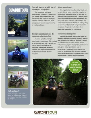 You will always be with one of            Safety commitment

QUADRITOUR                 our expert tour-guides.
                               Our tour-guides have wide
                                                                          It is important to know that riding Quads can
                                                                     be risky. It is our job to ensure that every tour is
                           experience in these tours. He will show   adventurous, great experience, fun and safe. On
                           you the way during the tour and also      every tour our customers receive a pre-ride safety
                           will be more than happy to assist you     instructions, safety equipment, assistance of our
                           with any questions in the road. He is     tour-guide, who is prepared with a tool box and
                           also prepared to resolve any tecnichal    communication devices. QUADs are not toys They
                           or mechanical issue.                      are powerful and potentially dangerous vehicles.
                                                                     Always use the provided helmet and drive
                                                                     responsibly respecting the instructions.


                           Siempre estarás con uno de                Compromiso de seguridad
                           nuestros guías expertos.                       Es importante saber que manejar puede ser
                               Nuestros guías tienen amplia          riesgoso. Nos aseguramos que cada tour sea una

                           experiencia en estos tours. Él le mostrará gran experiencia de aventura, diversión y seguro.
                           el camino durante el tour y también con En todos los tours, nuestros clientes reciben
                           mucho gusto le ayudará con las            instrucciones y equipo de seguridad, asistencia del

                           preguntas que tenga en el camino.         guía, quien está preparado con caja de

                           También está preparado para resolver      herramientas y equipos de comunicación. Las
                           cualquier inconveniente técnico o         motos no son juguetes. Son vehículos fuertes y
                           mecánico.                                 potencialmente peligrosos. Utilice siempre el casco
                                                                     proporcionado y maneje responsablemente.




                                                                                               Our QUADs
                                                                                            are safe and easy
                                                                                            to ride. Nuestras
                                                                                           motos son seguras y
                                                                                                fáciles de
                                                                                                 manejar




Safe and easy!
Come and join us with
your friends and family!
Visítanos con tu familia
y amigos!
 