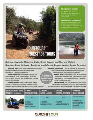 No experience needed!
                                                                                            Our QUADs are fully
                                                                                            automatic and you don’t
                                                                                            need any previous
                                                                                            experience.

                                                                                            No se necesita experiencia!
                                                                                            Nuestras cuadrimotos son
                                                                                            totalmente automáticas y
                                                                                            no se necesita ningún tipo
                                                                                            de experiencia previa.




                                     OUR TOURS
                                     NUESTROS TOURS
Our tours include: Mountain trails, Green Lagoon and Thermal Waters
Nuestros tours incluyen: Senderos montañosos, Laguna verde y Aguas Termales
    Mountain Trail: 1 Hour of fun ride through stony roads,           Senderos montañosos: 1 hora de diversión en caminos de
between coﬀee plantations and mountain trails,                            piedra, plantaciones de café y senderos montañosos,
experiencing a bumby trail adventure.                                            experimentando una aventura muy agitada.
     Green Lagoon: We continue the mountain trail                                 Laguna Verde: Continuamos el tour de los senderos
                                                          We can attend up
tour until we get to the “Green Lagoon” where we         to 4 clients per tour     montañosos hasta llegar a la “Laguna Verde” donde
stop for about 15 min to take some pictures and relax    Atendemos hasta 4         descansamos 15 min para tomar fotos y relajarse
with the stunning view.                                    clientes por tour      con la impresionante vista.
    Thermal Waters: This is a one-day-trip. We go                              Thermal Waters: Este tour es de todo el día. Vamos
through the adventurous mountain trails with muddy                          por senderos montañosos con mucha aventura y áreas
areas and beautiful landscapes with amazing nature scenaries.         lodosas recorriendo hermosos paisajes y escenarios naturales.


 TOUR PRICES PER PERSON         1 HOUR                  2 HOURS                     8 HOURS                   COMBINED
 PRECIOS POR PERSONA            MOUNTAIN TRAIL          GREEN LAGOON                THERMAL WARTERS           QUAD+BUGGIES
                                                                                                              SEE NEXT PAGE FOR MORE INFO
                                        $25                       $50                         $70
                                                                                                              COMBINADO
                                1 HORA                  2 HORAS                     8 HORAS
                                                                                                              CUADRIMOTOS Y
                                SENDEROS                LAGUNA VERDE                AGUAS TERMALES
                                                                                                              BUGGIES
                                MONTAÑOSOS                                                                    VER SIGUIENTE PÁGINA PARA
                                                                                                              MÁS INFORMACIÓN
 