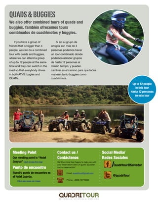 QUADS & BUGGIES
We also offer combined tours of quads and
buggies. También ofrecemos tours
combinados de cuadrimotos y buggies.

     If you have a group of          Si en su grupo de
friends that is bigger than 4     amigos son más de 4
people, we can do a combined      personas podemos hacer
tour with quads and buggies,      un tour combinado donde
where we can attend a group       podemos atender grupos
of up to 12 people at the same    de hasta 12 personas al
time and they can switch in the   mismo tiempo, y pueden
road so that everybody drives     cambiar en el camino para que todos
in both ATVS: bugies and          manejen tanto buggies como
QUADs.                            cuadrimotos.

                                                                                                      Up to 12 people
                                                                                                        in this tour
                                                                                                     Hasta 12 personas
                                                                                                        en este tour




  Meeting Point                       Contact us /                                Social Media/
  Our meeting point is “Hotel         Contáctenos                                 Redes Sociales
  Juayua” Click to see the map
                                                                                       /QuadritourElSalvador
                                      We’ll be more than happy to help you with
                                      your reservation! Será un gusto ayudarle
  Punto de encuentro                  con su reservación!

  Nuestro punto de encuentro es       	        Email: quadritour@gmail.com
  el Hotel Juayúa.                                                                     @quadritour
                                      	        Phone: +(503) 76716830
       Click aquí para ver mapa
 