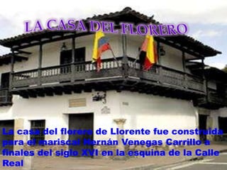 LA CASA DEL FLORERO La casa del florero de Llorente fue construida para el mariscal Hernán Venegas Carrillo a finales del siglo XVI en la esquina de la Calle Real 