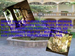 demás salas se pueden observar prendas MILITARESde héroes nacionales, PINTURA AL OLEO de diferentes personalidades, así como diversos objetos y muebles de la vida COLONIALy REPUBLICANAdel país.demás salas se pueden observar prendas militares de héroes nacionales, pinturas al óleo de diferentes personalidades, así como diversos objetos y muebles de la vida colonial y republicana del país.
