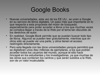 Google Books Nuevas universidades, esta vez de los EE.UU., se unen a Google en su servicio de libros digitales. Un paso más que importante en lo que respecta a esta propuesta del motor de búsqueda, especialmente para poder acceder a libros a los que muchas veces se complica llegar a través de la Web por el tema tan discutido de los derechos de autor. En realidad, Google Book permite que se puedan buscar todo tipo de libros. Algunos se pueden leer gratuitamente, mientras que en otros sólo se puede ver una parte, y otros tienen el acceso restringido directamente. Pero esta llegada con las doce universidades yanquis permitirá que se digitalicen unos diez millones de ejemplares, a los que podrán acceder todos los usuarios del mundo, aunque el sitio hace hincapié en los estudiantes y los investigadores, ya que muchas de las obras que contienen los centros y que serán subidos a la Web, son de un valor incalculable. 