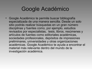Google Académico  Google Académico te permite buscar bibliografía especializada de una manera sencilla. Desde un solo sitio podrás realizar búsquedas en un gran número disciplinas y fuentes como, por ejemplo, estudios revisados por especialistas,  tesis, libros, resúmenes y artículos de fuentes como editoriales académicas, sociedades profesionales, depósitos de impresiones preliminares, universidades y otras organizaciones académicas. Google Académico te ayuda a encontrar el material más relevante dentro del mundo de la investigación académica. 