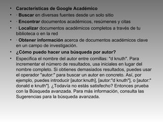 Características de Google Académico ·  Buscar  en diversas fuentes desde un solo sitio ·  Encontrar  documentos académicos, resúmenes y citas ·  Localizar  documentos académicos completos a través de tu biblioteca o en la red ·  Obtener información  acerca de documentos académicos clave en un campo de investigación. ¿Cómo puedo hacer una búsqueda por autor? Especifica el nombre del autor entre comillas: "d knuth". Para incrementar el número de resultados, usa iniciales en lugar del nombre completo. Si obtienes demasiados resultados, puedes usar el operador "autor:" para buscar un autor en concreto. Así, por ejemplo, puedes introducir [autor:knuth], [autor:"d knuth"], o [autor:" donald e knuth"]. ¿Todavía no estás satisfecho? Entonces prueba con la Búsqueda avanzada. Para más información, consulta las Sugerencias para la búsqueda avanzada. 