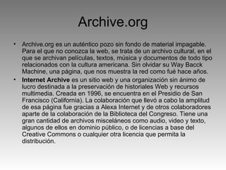 Archive.org Archive.org es un auténtico pozo sin fondo de material impagable. Para el que no conozca la web, se trata de un archivo cultural, en el que se archivan películas, textos, música y documentos de todo tipo relacionados con la cultura americana. Sin olvidar su Way Bacck Machine, una página, que nos muestra la red como fué hace años. Internet Archive  es un sitio web y una organización sin ánimo de lucro destinada a la preservación de historiales Web y recursos multimedia. Creada en 1996, se encuentra en el Presidio de San Francisco (California). La colaboración que llevó a cabo la amplitud de esa página fue gracias a Alexa Internet y de otros colaboradores aparte de la colaboración de la Biblioteca del Congreso. Tiene una gran cantidad de archivos misceláneos como audio, video y texto, algunos de ellos en dominio público, o de licencias a base del Creative Commons o cualquier otra licencia que permita la distribución. 