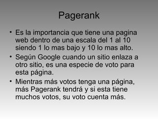 Pagerank Es la importancia que tiene una pagina web dentro de una escala del 1 al 10 siendo 1 lo mas bajo y 10 lo mas alto. Según Google cuando un sitio enlaza a otro sitio, es una especie de voto para esta página. Mientras más votos tenga una página, más Pagerank tendrá y si esta tiene muchos votos, su voto cuenta más. 