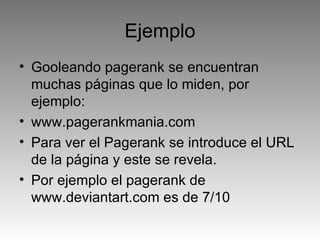 Ejemplo Gooleando pagerank se encuentran muchas páginas que lo miden, por ejemplo:  www.pagerankmania.com Para ver el Pagerank se introduce el URL de la página y este se revela. Por ejemplo el pagerank de www.deviantart.com es de 7/10 