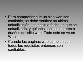 Para comprobar que un sitio web sea confiable, se debe verificar su ultima actualización,  es decir la fecha en que se actualizado, y quienes son sus autores o dueños del sitio web. Todo esto se ve en Who is. Cuando las paginas web cumplen con todos los requisitos entonces son confiables.  