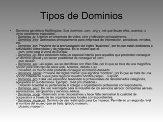 Tipos de Dominios Dominios genéricos Multilingües: Son dominios .com, .org y .net que llevan eñes, acentos, u otros caracteres especiales. -  Dominios .tv : Usados en empresas de vídeo, cine y televisión principalmente. -  Dominios .info : Destinados principalmente para empresas de información, periódicos, revistas, etc. -  Dominios .biz : Proviene de la pronunciación del inglés "business", por lo que están dedicados a actividades comerciales y de negocios. Es lo mismo que el .    com, pero para la zona de Europa.  -  Dominios .cc : Esta extensión tiene un especial interés para aquellos que pretenden conseguir un dominio global y no tienen posibilidad de conseguir el .com     que desean. -  Dominios .ws : Las siglas .ws se identifican con Web Site, por lo que se trata de una magnífica opción para todo tipo de sitios web. Además, debido a su     novedad, es mucho más probable conseguir el dominio deseado. -  Dominios .name : Proviene del inglés “name” que significa “nombre”, por lo que se trata de una opción totalmente nueva para registrar nuestro nombre propio    o apodo. -  Dominios .pro : Para uso especifico reservado a profesionales de determinadas categorías, agrupados en subdominios. Ejemplo: .med.pro (médicos).     Deberán acreditar su pertenencia al colegio u organización profesional correspondiente. -  Dominios .aero : De uso restringido para la industria de los servicios aéreos: compañías aéreas, aeronáuticas, aeropuertos y servicios aéreos. -  Dominios .coop : Reservado a las cooperativas y hace falta demostrar la cualidad de cooperativa a través de las organizaciones locales correspondientes. -  Dominios .museum : Dominio de uso restringido para los museos. Permite en un segundo nivel el nombre del museo que se trate. (prado.museum,     picasso.museum) 
