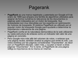 Pagerank PageRank  es una marca registrada y patentada por Google el 9 de enero de 1999 que ampara una familia de algoritmos utilizados para asignar de forma numérica la relevancia de los documentos (o páginas web) indexados por un motor de búsqueda. Sus propiedades son muy discutidas por los expertos en optimización de motores de búsqueda. El sistema PageRank es utilizado por el popular motor de búsqueda Google para ayudarle a determinar la importancia o relevancia de una página.  PageRank confía en la naturaleza democrática de la web utilizando su vasta estructura de enlaces como un indicador del valor de una página en concreto.  Pero Google mira más allá del volumen de votos, o enlaces que una página recibe; también analiza la página que emite el voto. Los votos emitidos por las páginas consideradas "importantes", es decir con un PageRank elevado, valen más, y ayudan a hacer a otras páginas "importantes". Por lo tanto, el PageRank de una página refleja la importancia de la misma en Internet. 