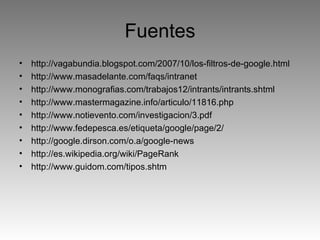 Fuentes http://vagabundia.blogspot.com/2007/10/los-filtros-de-google.html http://www.masadelante.com/faqs/intranet http://www.monografias.com/trabajos12/intrants/intrants.shtml http://www.mastermagazine.info/articulo/11816.php http://www.notievento.com/investigacion/3.pdf http://www.fedepesca.es/etiqueta/google/page/2/ http://google.dirson.com/o.a/google-news http://es.wikipedia.org/wiki/PageRank http://www.guidom.com/tipos.shtm 