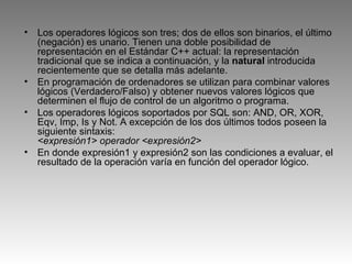 Los operadores lógicos son tres; dos de ellos son binarios, el último (negación) es unario. Tienen una doble posibilidad de representación en el Estándar C++ actual: la representación tradicional que se indica a continuación, y la  natural  introducida recientemente que se detalla más adelante. En programación de ordenadores se utilizan para combinar valores lógicos (Verdadero/Falso) y obtener nuevos valores lógicos que determinen el flujo de control de un algoritmo o programa. Los operadores lógicos soportados por SQL son: AND, OR, XOR, Eqv, Imp, Is y Not. A excepción de los dos últimos todos poseen la siguiente sintaxis: <expresión1> operador <expresión2>   En donde expresión1 y expresión2 son las condiciones a evaluar, el resultado de la operación varía en función del operador lógico.  