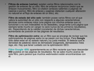 Filtros de enlaces (varios):  existen varios filtros relacionados con la gestión de enlaces de un sitio; filtro de enlaces recíprocos ( webs  que se enlazan mutuamente), filtro co-citation (enlaces salientes a páginas de casinos o porno), filtro de enlaces y paginas (detectan cualquier alteración no natural en el flujo de enlaces de un sitio), etc. Filtro de estado del sitio web:  también posee varios filtros con el que valora la autoridad de un sitio con respecto a algunas características técnicas como enlaces rotos (una página con muchos enlaces que no funcionan o no son indexables no es deseable), carga lenta (una página que siempre tarde mucho en cargar no será nunca de los primeros resultados), etc. Dependiendo de la calidad (constante) de dichas características, aumentarás de posición en las páginas de resultados. Filtro de optimización extra:  es un filtro que se encarga de revisar que los optimizadores de páginas  webs  no se pasan con los trucos. Para  Google  todo debe estar en su estado natural y su justa medida. Si detecta que la densidad de palabras clave es demasiado exagerada, demasiados meta  tags , etc. Hay que tener cuidado con la optimización SEO. Filtro  Google  -950 :  aparentemente es un filtro reciente que hace descender  950  puestos en las páginas de resultados. No se sabe mucho acerca de este filtro, pero parece que muchos  webmasters  están encontrandose con él. 