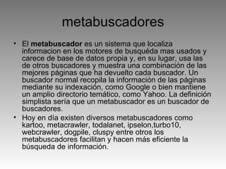 metabuscadores El  metabuscador  es un sistema que localiza informacion en los motores de busquéda mas usados y carece de base de datos propia y, en su lugar, usa las de otros buscadores y muestra una combinación de las mejores páginas que ha devuelto cada buscador. Un buscador normal recopila la información de las páginas mediante su indexación, como Google o bien mantiene un amplio directorio temático, como Yahoo. La definición simplista sería que un metabuscador es un buscador de buscadores. Hoy en día existen diversos metabuscadores como kartoo, metacrawler, todalanet, ipselon,turbo10, webcrawler, dogpile, cluspy entre otros los metabuscadores facilitan y hacen más eficiente la búsqueda de información. 