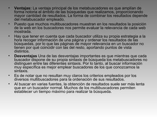 Ventajas:  La ventaja principal de los metabuscadores es que amplían de forma notoria el ámbito de las búsquedas que realizamos, proporcionando mayor cantidad de resultados. La forma de combinar los resultados depende del metabuscador empleado. Puesto que muchos multibuscadores muestran en los resultados la posición de la web en los buscadores nos permite evaluar la relevancia de cada web mostrada. Hay que tener en cuenta que cada buscador utiliza su propia estrategia a la hora recoger información de una página y ordenar los resultados de las búsquedas, por lo que las páginas de mayor relevancia en un buscador no tienen por qué coincidir con las del resto, aportando puntos de vista distintos. Desventajas  Una de las desventajas importantes es que mientras que cada buscador dispone de su propia sintaxis de búsqueda los metabuscadores no distinguen entre las diferentes sintaxis. Por lo tanto, al buscar información muy específica es mejor emplear buscadores de los que conozcamos la sintaxis. Es de notar que no resultan muy claros los criterios empleados por los diversos multibuscadores para la ordenación de sus resultados. Al buscar en varias fuentes, la obtención de resultados suele ser más lenta que en un buscador normal. Muchos de los multibuscadores permiten establecer un tiempo máximo para realizar la búsqueda. 