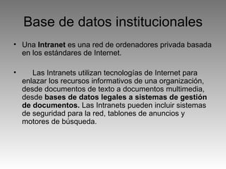 Base de datos institucionales Una  Intranet  es una red de ordenadores privada basada en los estándares de Internet.  Las Intranets utilizan tecnologías de Internet para enlazar los recursos informativos de una organización, desde documentos de texto a documentos multimedia, desde  bases de datos legales a sistemas de gestión de documentos.  Las Intranets pueden incluir sistemas de seguridad para la red, tablones de anuncios y motores de búsqueda.  