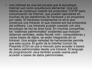 Una Intranet es una red privada que la tecnología Internet usó como arquitectura elemental. Una red interna se construye usando los protocolos TCP/IP para comunicación de Internet, que pueden ejecutarse en muchas de las plataformas de hardware y en proyectos por cable. El hardware fundamental no es lo que construye una Intranet, lo que importa son los protocolos del software. Las Intranets pueden coexistir con otra tecnología de red de área local. En muchas compañías, los "sistemas patrimoniales" existentes que incluyen sistemas centrales, redes Novell, mini - computadoras y varias bases de datos, se están integrando en un Intranet. Una amplia variedad de herramientas permite que esto ocurra. El guión de la Interfaz Común de Pasarela (CGI) se usa a menudo para acceder a bases de datos patrimoniales desde una Intranet. El lenguaje de programación Java también puede usarse para acceder a bases de datos patrimoniales. 