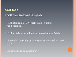 ZER DA? OEH Orotariko Euskal hiztegia da. Euskaltzaindiak(1919) sortu duen egitasmo handienetakoa. Euskal hizkuntzaz arduratzen den erakunde ofiziala. Erakunde honek hizkuntzaren normalkuntzarako arauak sortu. Hamasei liburutan argitaraturik. 