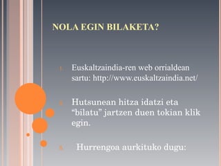 NOLA EGIN BILAKETA? Euskaltzaindia-ren web orrialdean sartu: http://www.euskaltzaindia.net/ Hutsunean hitza idatzi eta “bilatu” jartzen duen tokian klik egin. Hurrengoa aurkituko dugu: 