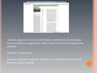 Lehenik dagoena: hitzaren Ezkerraldeko zutabeko hitzak: bilatutaku hitzaren hedadura geografikoa, lekukotasuna oinarrizko hiztegietan eta aldaerak. Ondoren: korpusa dago Azkenik, ezkerreko zutabean: hitzarekin sor daitezkeen lokuzioak eta horietara jotzeko estekak. 