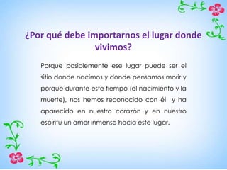 ¿Por qué debe importarnos el lugar donde
vivimos?
Porque posiblemente ese lugar puede ser el
sitio donde nacimos y donde pensamos morir y
porque durante este tiempo (el nacimiento y la
muerte), nos hemos reconocido con él y ha
aparecido en nuestro corazón y en nuestro
espíritu un amor inmenso hacia este lugar.
 