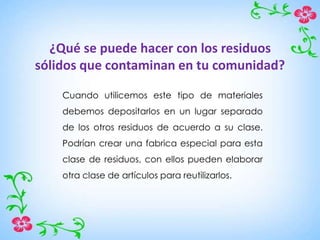 ¿Qué se puede hacer con los residuos
sólidos que contaminan en tu comunidad?
Cuando utilicemos este tipo de materiales
debemos depositarlos en un lugar separado
de los otros residuos de acuerdo a su clase.
Podrían crear una fabrica especial para esta
clase de residuos, con ellos pueden elaborar
otra clase de artículos para reutilizarlos.
 