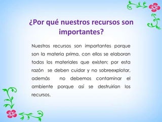 ¿Por qué nuestros recursos son
importantes?
Nuestros recursos son importantes porque
son la materia prima, con ellos se elaboran
todos los materiales que existen; por esta
razón se deben cuidar y no sobreexplotar,
además no debemos contaminar el
ambiente porque así se destruirían los
recursos.
 