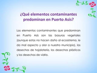 ¿Qué elementos contaminantes
predominan en Puerto Asís?
Los elementos contaminantes que predominan
en Puerto Asís son las basuras vegetales
(aunque estas no hacen daño al ecosistema, le
da mal aspecto y olor a nuestro municipio), los
desechos de hojalatería, los desechos plásticos
y los desechos de vidrio.
 