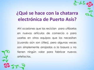 ¿Qué se hace con la chatarra
electrónica de Puerto Asís?
Ahí ocasiones que las reciclan para utilizarlas
en nuevos artículos de comercio o para
usarlas en otros equipos que los necesitan
(cuando aún son útiles), pero algunas veces
son simplemente arrojadas a la basura y no
tienen ningún valor para fabricar nuevos
artefactos.
 