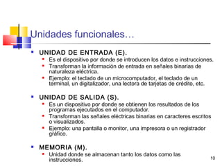 10
Unidades funcionales…
 UNIDAD DE ENTRADA (E).
 Es el dispositivo por donde se introducen los datos e instrucciones.
 Transforman la información de entrada en señales binarias de
naturaleza eléctrica.
 Ejemplo: el teclado de un microcomputador, el teclado de un
terminal, un digitalizador, una lectora de tarjetas de crédito, etc.
 UNIDAD DE SALIDA (S).
 Es un dispositivo por donde se obtienen los resultados de los
programas ejecutados en el computador.
 Transforman las señales eléctricas binarias en caracteres escritos
o visualizados.
 Ejemplo: una pantalla o monitor, una impresora o un registrador
gráfico.
 MEMORIA (M).
 Unidad donde se almacenan tanto los datos como las
instrucciones.
 