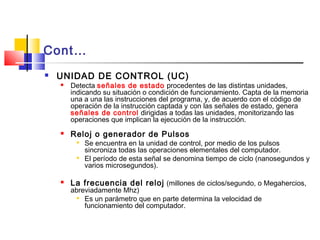 Cont…
 UNIDAD DE CONTROL (UC)
 Detecta señales de estado procedentes de las distintas unidades,
indicando su situación o condición de funcionamiento. Capta de la memoria
una a una las instrucciones del programa, y, de acuerdo con el código de
operación de la instrucción captada y con las señales de estado, genera
señales de control dirigidas a todas las unidades, monitorizando las
operaciones que implican la ejecución de la instrucción.
 Reloj o generador de Pulsos

Se encuentra en la unidad de control, por medio de los pulsos
sincroniza todas las operaciones elementales del computador.

El período de esta señal se denomina tiempo de ciclo (nanosegundos y
varios microsegundos).
 La frecuencia del reloj (millones de ciclos/segundo, o Megahercios,
abreviadamente Mhz)

Es un parámetro que en parte determina la velocidad de
funcionamiento del computador.
 