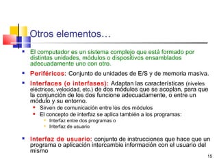 15
Otros elementos…
 El computador es un sistema complejo que está formado por
distintas unidades, módulos o dispositivos ensamblados
adecuadamente uno con otro.
 Periféricos: Conjunto de unidades de E/S y de memoria masiva.
 Interfaces (o interfases): Adaptan las características (niveles
eléctricos, velocidad, etc.) de dos módulos que se acoplan, para que
la conjunción de los dos funcione adecuadamente, o entre un
módulo y su entorno.
 Sirven de comunicación entre los dos módulos
 El concepto de interfaz se aplica también a los programas:

Interfaz entre dos programas o

Interfaz de usuario
 Interfaz de usuario: conjunto de instrucciones que hace que un
programa o aplicación intercambie información con el usuario del
mismo
 