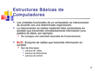 19
Estructuras Básicas de
Computadores
 Las unidades funcionales de un computador se interconectan
de acuerdo con una determinada organización.
 La interconexión se realiza mediante hilos conductores en
paralelo que transmiten simultáneamente información (una
palabra de datos, por ejemplo).
 Se consigue una velocidad razonable de funcionamiento.
 BUS: Conjunto de cables que transmite información en
paralelo
 Son de tres tipos:

sub-bus de datos

sub-bus de direcciones

sub-bus de control
 