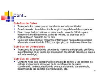 20
Cont…
Sub-Bus de Datos
 Transporta los datos que se transfieren entre las unidades.
 Su número de hilos determina la longitud de palabra del computador.
 Si un computador contiene un sub-bus de datos de 16 hilos para
transmitir simultáneamente datos de 16 bits, se dice que esta
organizado en palabras de 16 bits.
 Suele ser bidireccional; transmite información hacia adentro o hacia
afuera de una unidad (la CPU, por ejemplo), en instantes diferentes.
Sub-Bus de Direcciones
 Transporta la dirección de posición de memoria o del puerto periférico
que interviene en el tráfico de información (de donde procede el dato o
a donde se dirige).
Sub-Bus de Control
 Contiene hilos que transporta las señales de control y las señales de
estado, indicando la dirección de la transferencia de datos,
coordinando la temporización de eventos durante la transferencia,
transmitiendo las señales de interrupción, etc.
 