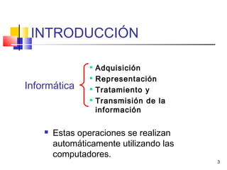 3
INTRODUCCIÓN

Adquisición

Representación

Tratamiento y

Transmisión de la
información
 Estas operaciones se realizan
automáticamente utilizando las
computadores.
Informática
 
