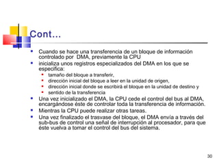 30
Cont…
 Cuando se hace una transferencia de un bloque de información
controlado por DMA, previamente la CPU
 inicializa unos registros especializados del DMA en los que se
especifica:
 tamaño del bloque a transferir,
 dirección inicial del bloque a leer en la unidad de origen,
 dirección inicial donde se escribirá el bloque en la unidad de destino y
 sentido de la transferencia
 Una vez inicializado el DMA, la CPU cede el control del bus al DMA,
encargándose éste de controlar toda la transferencia de información.
 Mientras la CPU puede realizar otras tareas.
 Una vez finalizado el trasvase del bloque, el DMA envía a través del
sub-bus de control una señal de interrupción al procesador, para que
éste vuelva a tomar el control del bus del sistema.
 