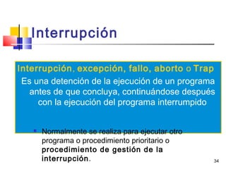 34
Interrupción
Interrupción, excepción, fallo, aborto o Trap
Es una detención de la ejecución de un programa
antes de que concluya, continuándose después
con la ejecución del programa interrumpido
 Normalmente se realiza para ejecutar otro
programa o procedimiento prioritario o
procedimiento de gestión de la
interrupción.
 