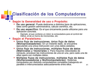 41
Clasificación de los Computadores
 Según la Generalidad de uso o Propósito:
 De uso general: Puede dedicarse a distintos tipos de aplicaciones,
tales como gestión administrativa, cálculo científico, etc.
 De uso específico: Es el que únicamente puede utilizarse para una
aplicación concreta.

Ejemplo, el que contiene un robot, la computadora para el control del
tráfico, el de un horno de microondas, etc.
 Según el Paralelismo:
 Unico flujo de instrucciones, único flujo de datos
(Monoprocesadores): En un instante dado, se encuentra
ejecutando una única instrucción con unos datos aislados.
 Unico flujo de instrucciones, múltiples flujos de datos
(Matriciales y Vectoriales ): Para mayores velocidades de
cómputo, procesan las instrucciones de una en una, pero cada una de
ellas opera con múltiples datos.
 Múltiples flujos de instrucciones, múltiples flujo de datos
(Multiprocesadores y Multicomputadores): Sistemas
compuestos por distintos computadores completos trabajando en
paralelo e interconectados adecuadamente entre ellos.
 