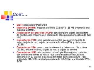 52
Cont…
 Slot1:procesador Pentium II
 Memoria DIMM: módulos de 8 ó16 ó32 ó64 ó128 MB (memoria total
máxima: 384Mb).
 Acelerador de gráficos(AGP): conector para tarjeta aceleradora
de cambios de imágenes en pantalla de altas prestaciones (bus de 128
bits)
 Conectores PCI: para insertar elementos tales como: tarjeta de
video, tarjeta de red, tarjeta de captura de vídeo (TV), y disco duro
(SCSII)
 Conectores ISA: para conectar elementos tales como disco duro
(SCSII), módem interno, tarjeta de red, y tarjeta de sonido
 Conectores IDE: (en cada uno hasta 2 periféricos):para conectar,
con anchos de banda de hasta 16,6 MB/s dispositivos EIDE (que
contienen en su interior el controlador) tales como disco duro (HD),
unidad de CD-ROM, unidad grabadora de CD-ROM, y unidad de DVD-
ROM
 