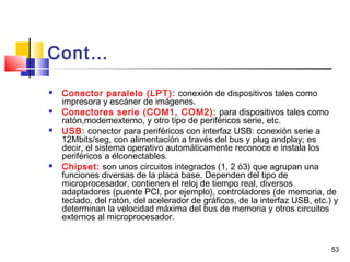53
Cont…
 Conector paralelo (LPT): conexión de dispositivos tales como
impresora y escáner de imágenes.
 Conectores serie (COM1, COM2): para dispositivos tales como
ratón,modemexterno, y otro tipo de periféricos serie, etc.
 USB: conector para periféricos con interfaz USB: conexión serie a
12Mbits/seg, con alimentación a través del bus y plug andplay; es
decir, el sistema operativo automáticamente reconoce e instala los
periféricos a élconectables.
 Chipset: son unos circuitos integrados (1, 2 ó3) que agrupan una
funciones diversas de la placa base. Dependen del tipo de
microprocesador, contienen el reloj de tiempo real, diversos
adaptadores (puente PCI, por ejemplo), controladores (de memoria, de
teclado, del ratón, del acelerador de gráficos, de la interfaz USB, etc.) y
determinan la velocidad máxima del bus de memoria y otros circuitos
externos al microprocesador.
 