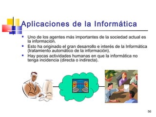 56
Aplicaciones de la Informática
 Uno de los agentes más importantes de la sociedad actual es
la información.
 Esto ha originado el gran desarrollo e interés de la Informática
(tratamiento automático de la información).
 Hay pocas actividades humanas en que la informática no
tenga incidencia (directa o indirecta).
 