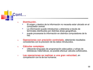 58
Cont...
4. Distribución.

El origen y destino de la información no necesita estar ubicado en el
computador central.

La información puede introducirse u obtenerse a través de
terminales distribuidos por distintas áreas geográficas.

puede procesarse la información en distintos computadores de la
red.
4. Operaciones con precisión controlada, obteniendo resultados
consistentes con la precisión de los datos introducidos.
5. Cálculos complejos.

Utilizando lenguajes de programación adecuados y rutinas de
bibliotecas matemáticas, es posible efectuar cálculos sofisticados.
7. Las operaciones se realizan a una gran velocidad, en
comparación con la de los humanos.
 