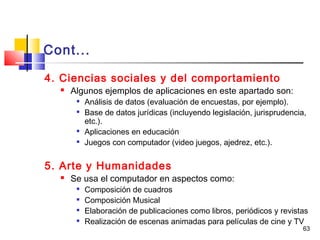 63
Cont...
4. Ciencias sociales y del comportamiento
 Algunos ejemplos de aplicaciones en este apartado son:

Análisis de datos (evaluación de encuestas, por ejemplo).

Base de datos jurídicas (incluyendo legislación, jurisprudencia,
etc.).

Aplicaciones en educación

Juegos con computador (video juegos, ajedrez, etc.).
5. Arte y Humanidades
 Se usa el computador en aspectos como:

Composición de cuadros

Composición Musical

Elaboración de publicaciones como libros, periódicos y revistas

Realización de escenas animadas para películas de cine y TV
 