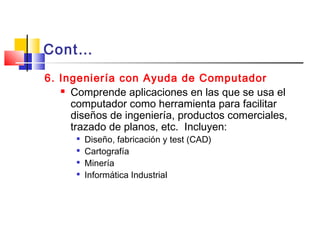 Cont…
6. Ingeniería con Ayuda de Computador
 Comprende aplicaciones en las que se usa el
computador como herramienta para facilitar
diseños de ingeniería, productos comerciales,
trazado de planos, etc. Incluyen:

Diseño, fabricación y test (CAD)

Cartografía

Minería

Informática Industrial
 