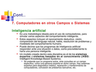 65
Cont..
7. Computadores en otros Campos o Sistemas
Inteligencia artificial
 Es una metodología ideada para el uso de computadores, para
simular varios aspectos del comportamiento inteligente.
 Estos aspectos incluyen el razonamiento deductivo, visión,
comprensión del lenguaje natural, habla, resolución de problemas y
modelado del comportamiento humano.
 Puede decirse que los programas de Inteligencia artificial
responden ante una situación o datos, como previsiblemente lo
haría una persona inteligente.
 Un modelo creado dentro esta disciplina es el de los sistemas
expertos o sistemas basados en el conocimiento (IKBS:
Intelligent Knowledge-Based Systems).

Se pretende que un programa actúe, ante consultas en un campo
específico, como una persona experta en dicho campo. Hay sistemas
expertos para diagnóstico médico, reparación y mantenimiento de
computadores, concesión de préstamos bancarios, etc.
 